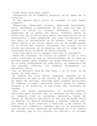 "Como quien dice paz, pues".
"Recuéstate en mi hombro", propuso, en el sopor de la
tontería.
"Y paz quiere decir falta de volumen. A esto hemos
llegado".
"Demasiado, demasiado volumen, demasiada velocidad",
dijo, parándose y quejándose de que cada vez que se
paraba le dolía la columna vertebral. Casi sin
separarse de la pared (es decir, rodando) buscó al
anfitrión, yo no sé si para darle una explicación de mi
atarvanería o para preguntar por algo estimulante. Si
era esto, el estimulante se lo dieron. Todo el mundo
había vuelto a su sitio, menos yo: yo me quedé parada
en la mitad del cuarto, sufriendo con locura. Ya no
valían mis planes, ya no besaría, era yo la crema de la
vitalidad entre un mundo de gente rendida.
"¿Por qué mejor no lo apagan? ¿Por qué no duermen?".
Nadie me contestó. Yo voltié la cabeza a uno y otro
lado, confiando en que el reconocimiento de la casa me
quitara penas, pues siempre era bueno descubrir el azul
de la noche burbujeando en cada patio, el cementerio de
las paredes eternas, los muebles holandeses, la
porcelana china.
No, no descubrí nada en esa casa, o si lo hice, no me
animó, en todo caso.
Mi cabeza dio otra vuelta completa, penando ya el
pensamiento de que no me tocaría de otra que sentarme
en medio de cenizas, sentirme para siempre prisionera
de sombras filudas; caminaría hasta donde mi amante
cansado y le exigiría, a esa hora, más lecciones de
inglés.
Pero con tales pensamientos oí acordes nuevos,
durísimos pero lejanos. No, no sucedían en esa casa, y
yo tambalié toda al ubicarme, pobrecita, quién me
viera, al descubrir que hacia el Sur era de donde venía
la música, la música mismísima y caminé, caminé creo
que largo y pisé rodillas y canillas y me asenté en
cabezas sin clemencia, cabezas que no se mosquearon:
¿no oirían ellos, mientras me acercaba yo a mi fuente
de interés, que al Sur alguien oía música a un volumen
 