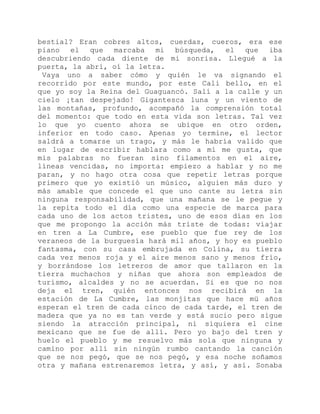bestial? Eran cobres altos, cuerdas, cueros, era ese
piano el que marcaba mi búsqueda, el que iba
descubriendo cada diente de mi sonrisa. Llegué a la
puerta, la abrí, oí la letra.
Vaya uno a saber cómo y quién le va signando el
recorrido por este mundo, por este Cali bello, en el
que yo soy la Reina del Guaguancó. Salí a la calle y un
cielo ¡tan despejado! Gigantesca luna y un viento de
las montañas, profundo, acompañó la comprensión total
del momento: que todo en esta vida son letras. Tal vez
lo que yo cuento ahora se ubique en otro orden,
inferior en todo caso. Apenas yo termine, el lector
saldrá a tomarse un trago, y más le habría valido que
en lugar de escribir hablara como a mí me gusta, que
mis palabras no fueran sino filamentos en el aire,
líneas vencidas, no importa: empiezo a hablar y no me
paran, y no hago otra cosa que repetir letras porque
primero que yo existió un músico, alguien más duro y
más amable que concede el que uno cante su letra sin
ninguna responsabilidad, que una mañana se le pegue y
la repita todo el día como una especie de marca para
cada uno de los actos tristes, uno de esos días en los
que me propongo la acción más triste de todas: viajar
en tren a La Cumbre, ese pueblo que fue rey de los
veraneos de la burguesía hará mil años, y hoy es pueblo
fantasma, con su casa embrujada en Colina, su tierra
cada vez menos roja y el aire menos sano y menos frío,
y borrándose los letreros de amor que tallaron en la
tierra muchachos y niñas que ahora son empleados de
turismo, alcaldes y no se acuerdan. Si es que no nos
deja el tren, quién entonces nos recibirá en la
estación de La Cumbre, las monjitas que hace mü años
esperan el tren de cada cinco de cada tarde, el tren de
madera que ya no es tan verde y está sucio pero sigue
siendo la atracción principal, ni siquiera el cine
mexicano que se fue de allí. Pero yo bajo del tren y
huelo el pueblo y me resuelvo más sola que ninguna y
camino por allí sin ningún rumbo cantando la canción
que se nos pegó, que se nos pegó, y esa noche soñamos
otra y mañana estrenaremos letra, y así, y así. Sonaba
 