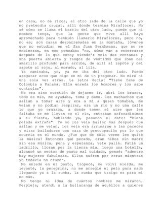 en casa, no de ricos, al otro lado de la calle que yo
no pretendía cruzar, allí donde termina Miraflores. No
sé cómo se llama el barrio del otro lado, puede que ni
nombre tenga, que la gente que vive allí haya
aprovechado para también llamarlo Miraflores, pero no,
no es; son casas desparramadas en la montaña, jóvenes
que no estudian en el San Juan Berchmans, que no se
encierran, en eso pensaba: "no, cómo van a encerrarse
después de lo que estoy viendo": veía dos ventanas y
una puerta abierta y rasgos de vestidos que iban del
amarillo profundo para arriba, de allí al zapote y del
zapote al rojo, al morado, al lila.
Ya caminaba, yo, ya me iba del otro lado. Puedo
asegurar ecos que oigo en mí de un pregonar. No miré ni
una sola vez atrás. La letra decía: "Tiene fama de
Colombia a Panamá. Ella enreda los hombres y los sabe
controlar".
No era sino cuestión de dejarme ir, abrí los brazos,
todo es mío, me ayudaba, toma y dame, los muchachos que
salían a tomar aire y era a mí a quien tomaban, me
veían y no podían respirar, era un río y no una calle
lo que yo cruzaba, a donde tomen el aire que les
faltaba se me llevan es el río, entraban sofocadísimos
a su fiesta, hablando ya, pasando el dato: "viene
pelada extraña". Yo no los veía bailar más después que
salían y me veían, los veía era arrimarse a las paredes
y mirar bailadores con cara de preocupación por lo que
ocurría en el mundo. ¿Fue que de sólo verme les quité
la música? Entonces qué pecado, eran niños sin madre
sin esa música, pena y esperanza, vete pallá. Patié un
ladrillo, lloran por la tierra mía, luego una botella,
alcancé un sector de pasto mal cuidado, pensé: "adentro
hay mujeres fabulosas. Ellos sufren por otras mientras
yo todavía no cruzo".
Me enredé en el pasto, tropecé, me volví mierda, me
levanté, la peregrina, no me arreglé el pelo para nada
llegando ya a la rumba, la rumba que traigo es para mí
no más.
No tengo ni idea de cuántos hombres me miraron.
Perpleja, atendí a la bullaranga de aquéllos a quienes
 