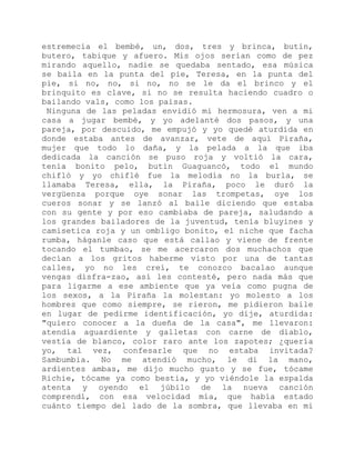 estremecía el bembé, un, dos, tres y brinca, butín,
butero, tabique y afuero. Mis ojos serían como de pez
mirando aquello, nadie se quedaba sentado, esa música
se baila en la punta del pie, Teresa, en la punta del
pie, si no, no, si no, no se le da el brinco y el
brinquito es clave, si no se resulta haciendo cuadro o
bailando vals, como los paisas.
Ninguna de las peladas envidió mi hermosura, ven a mi
casa a jugar bembé, y yo adelanté dos pasos, y una
pareja, por descuido, me empujó y yo quedé aturdida en
donde estaba antes de avanzar, vete de aquí Piraña,
mujer que todo lo daña, y la pelada a la que iba
dedicada la canción se puso roja y voltió la cara,
tenía bonito pelo, butín Guaguancó, todo el mundo
chifló y yo chiflé fue la melodía no la burla, se
llamaba Teresa, ella, la Piraña, poco le duró la
vergüenza porque oye sonar las trompetas, oye los
cueros sonar y se lanzó al baile diciendo que estaba
con su gente y por eso cambiaba de pareja, saludando a
los grandes bailadores de la juventud, tenía bluyines y
camisetica roja y un ombligo bonito, el niche que facha
rumba, háganle caso que está callao y viene de frente
tocando el tumbao, se me acercaron dos muchachos que
decían a los gritos haberme visto por una de tantas
calles, yo no les creí, te conozco bacalao aunque
vengas disfra-zao, así les contesté, pero nada más que
para ligarme a ese ambiente que ya veía como pugna de
los sexos, a la Piraña la molestan: yo molesto a los
hombres que como siempre, se rieron, me pidieron baile
en lugar de pedirme identificación, yo dije, aturdida:
"quiero conocer a la dueña de la casa", me llevaron:
atendía aguardiente y galletas con carne de diablo,
vestía de blanco, color raro ante los zapotes; ¿quería
yo, tal vez, confesarle que no estaba invitada?
Sambumbia. No me atendió mucho, le di la mano,
ardientes ambas, me dijo mucho gusto y se fue, tócame
Richie, tócame ya como bestia, y yo viéndole la espalda
atenta y oyendo el júbilo de la nueva canción
comprendí, con esa velocidad mía, que había estado
cuánto tiempo del lado de la sombra, que llevaba en mi
 