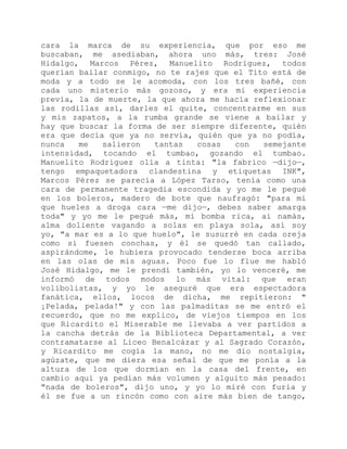 cara la marca de su experiencia, que por eso me
buscaban, me asediaban, ahora uno más, tres: José
Hidalgo, Marcos Pérez, Manuelito Rodríguez, todos
querían bailar conmigo, no te rajes que el Tito está de
moda y a todo se le acomoda, con los tres bañé, con
cada uno misterio más gozoso, y era mi experiencia
previa, la de muerte, la que ahora me hacía reflexionar
las rodillas así, darles el quite, concentrarme en sus
y mis zapatos, a la rumba grande se viene a bailar y
hay que buscar la forma de ser siempre diferente, quién
era que decía que ya no servía, quién que ya no podía,
nunca me salieron tantas cosas con semejante
intensidad, tocando el tumbao, gozando el tumbao.
Manuelito Rodríguez olía a tinta: "la fabrico —dijo—,
tengo empaquetadora clandestina y etiquetas INK",
Marcos Pérez se parecía a López Tarso, tenía como una
cara de permanente tragedia escondida y yo me le pegué
en los boleros, madero de bote que naufragó: "para mí
que hueles a droga cara —me dijo—, debes saber amarga
toda" y yo me le pegué más, mi bomba rica, ai namás,
alma doliente vagando a solas en playa sola, así soy
yo, "a mar es a lo que huelo", le susurré en cada oreja
como si fuesen conchas, y él se quedó tan callado,
aspirándome, le hubiera provocado tenderse boca arriba
en las olas de mis aguas. Poco fue lo flue me habló
José Hidalgo, me le prendí también, yo lo venceré, me
informó de todos modos lo más vital: que eran
volibolistas, y yo le aseguré que era espectadora
fanática, ellos, locos de dicha, me repitieron: "
¡Pelada, pelada!" y con las palmaditas se me entró el
recuerdo, que no me explico, de viejos tiempos en los
que Ricardito el Miserable me llevaba a ver partidos a
la cancha detrás de la Biblioteca Departamental, a ver
contramatarse al Liceo Benalcázar y al Sagrado Corazón,
y Ricardito me cogía la mano, no me dio nostalgia,
agúzate, que me diera esa señal de que me ponía a la
altura de los que dormían en la casa del frente, en
cambio aquí ya pedían más volumen y alguito más pesado:
"nada de boleros", dijo uno, y yo lo miré con furia y
él se fue a un rincón como con aire más bien de tango,
 