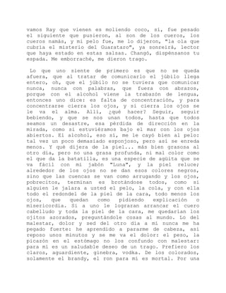 vamos Ray que vienen es moliendo coco, sí, fue pesado
el siguiente que pusieron, al son de los cueros, los
cueros namás, y mi pelo fue, me lo dijeron, "la ola que
cubría el misterio del Guarataro", ya sonreirá, lector
que haya estado en estas salsas. Changó, dispénsanos tu
espada. Me emborraché, me dieron trago.
Lo que uno siente de primero es que no se queda
afuera, que al tratar de comunicarlo el júbilo llega
entero, oh, que el júbilo no se tuviera que comunicar
nunca, nunca con palabras, que fuera con abrazos,
porque con el alcohol viene la trabazón de lengua,
entonces uno dice: es falta de concentración, y para
concentrarse cierra los ojos, y si cierra los ojos se
le va el alma. Allí, ¿qué hacer? Seguir, seguir
bebiendo, y que se nos unan todos, hasta que todos
seamos un desastre, esa pérdida de dirección en la
mirada, como si estuviéramos bajo el mar con los ojos
abiertos. El alcohol, eso sí, me le cayó bien al pelo:
tal vez un poco demasiado esponjoso, pero así se enreda
menos. Y qué dijera de la piel... más bien grasosa al
otro día, pero no una grasa profunda, ni mal color como
el que da la batatilla, es una especie de agüita que se
va fácil con mi jabón "Luna", y la piel reluce;
alrededor de los ojos no se dan esos colores negros,
sino que las cuencas se van como arrugando y los ojos,
pobrecitos, terminan es brotándose todos, como si
alguien le jalara a usted el pelo, la cola, y con ella
todo el redondel de la piel de la cara, todo menos los
ojos, que quedan como pidiendo explicación o
misericordia. Si a uno le lograran arrancar el cuero
cabelludo y toda la piel de la cara, me quedarían los
ojitos azorados, preguntándole cosas al mundo. Lo del
malestar, dolor y sed del otro día a mí nunca me ha
pegado fuerte: he aprendido a pararme de cabeza, así
reposo unos minutos y se me va el dolor: el peso, la
picazón en el estómago no los confundo con malestar:
para mí es un saludable deseo de un trago. Prefiero los
claros, aguardiente, ginebra, vodka. De los colorados,
solamente el brandy, el ron para mí es mortal. Por una
 