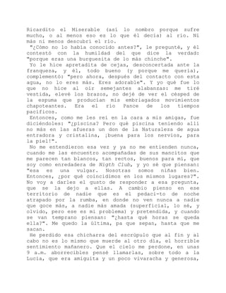 Ricardito el Miserable (así lo nombro porque sufre
mucho, o al menos eso es lo que él decía) al río. Ni
más ni menos descubrí el río.
"¿Cómo no lo había conocido antes?", le pregunté, y él
contestó con la humildad del que dice la verdad:
"porque eras una burguesita de lo más chinche".
Yo le hice apretadita de cejas, desconcertada ante la
franqueza, y él, todo bueno (y porque me quería),
complementó: "pero ahora, después del contacto con esta
agua, no lo eres más. Eres adorable". Y yo qué fue lo
que no hice al oír semejantes alabanzas: me tiré
vestida, elevé los brazos, no dejé de ver el césped de
la espuma que producían mis embriagados movimientos
chapoteantes. Era el río Pance de los tiempos
pacíficos.
Entonces, como me les reí en la cara a mis amigas, fue
diciéndoles: "¿piscina? Pero qué piscina teniendo allí
no más en las afueras un don de la Naturaleza de agua
entradora y cristalina, ¡buena para los nervios, para
la piel!".
No me entendieron esa vez y ya no me entienden nunca,
cuando me las encuentro acompañadas de sus mancitos que
me parecen tan blancos, tan rectos, buenos para mí, que
soy como enredadera de Nigth Club, y yo sé que piensan:
"esa es una vulgar. Nosotras somos niñas bien.
Entonces, ¿por qué coincidimos en los mismos lugares?".
No voy a darles el gusto de responder a esa pregunta,
que se la dejo a ellas. A cambio pienso en ese
territorio de nadie que es el pedaci-to de noche
atrapado por la rumba, en donde no ven nunca a nadie
que goce más, a nadie más amada (superficial, lo sé, y
olvido, pero ese es mi problema) y pretendida, y cuando
se van temprano piensan: "¿hasta qué horas se queda
ella?". Me quedo la última, pa que sepan, hasta que me
sacan.
He perdido esa chicharra del escrúpulo que al fin y al
cabo no es lo mismo que muerde al otro día, el horrible
sentimiento mañanero. Que el cielo me perdone, en unas
9 a.m. aborrecibles pensé llamarlas, sobre todo a la
Lucía, que era amiguita y un poco vivaracha y generosa,
 
