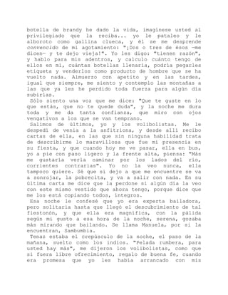 botella de brandy he dado la vida, imagínese usted al
privilegiado que la reciba... yo le pataleo y le
alboroto como gallina clueca, y él se me desprende
convencido de mi agotamiento: "¡Dos o tres de ésos —me
dicen— y te dejo vieja!". Yo les digo: "tienen razón",
y hablo para mis adentros, y calculo cuánto tengo de
ellos en mí, cuántas botellas llenaría, podría pegarles
etiqueta y venderlos como producto de hombre que se ha
vuelto nada. Almuerzo con apetito y en las tardes,
igual que siempre, me siento y contemplo las montañas a
las que ya les he perdido toda fuerza para algún día
subirlas.
Sólo siento una voz que me dice: "Que te guste en lo
que estás, que no te quede duda", y la noche me dura
toda y me da tanta confianza, que miro con ojos
vengativos a los que se van temprano.
Salimos de últimos, yo y los volibolistas. Me le
despedí de venia a la anfitriona, y desde allí recibo
cartas de ella, en las que sin ninguna habilidad trata
de describirme lo maravillosa que fue mi presencia en
su fiesta, y que cuando hoy me ve pasar, ella en bus,
yo a pie con paso ligero y la frente alta, piensa: "Más
me gustaría verla caminar por los lados del río,
corrientes contrarias". Yo no la veo nunca, ella
tampoco quiere. Sé que si dejo a que me encuentre se va
a sonrojar, la pobrecita, y va a salir con nada. En su
última carta me dice que la perdone si algún día la veo
con este mismo vestido que ahora tengo, porque dice que
me los está copiando todos, íntegros.
Esa noche le confesé que yo era experta bailadora,
pero solitaria hasta que llegó el descubrimiento de tal
fiestonón, y que ella era magnífica, con la pálida
según mi gusto a esa hora de la noche, serena, gozaba
más mirando que bailando. Se llama Manuela, por si la
encuentran, Sambumbia.
Tenaz estaba el crepúsculo de la noche, el paso de la
mañana, suelto como los indios. "Pelada rumbera, para
usted hay más", me dijeron los volibolistas, como que
si fuera libre ofrecimiento, regalo de buena fe, cuando
era promesa que yo les había arrancado con mis
 