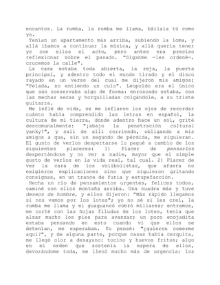 encantos. La rumba, la rumba me llama, báilala tú como
yo.
Tenían un apartamento más arriba, subiendo la loma, y
allá íbamos a continuar la música, y allá quería tener
yo con ellos el acto, pero antes era preciso
reflexionar sobre el pasado. "Síganme —les ordené—,
crucemos la calle".
La casa estaba toda abierta, la reja, la puerta
principal, y adentro todo el mundo tirado y el disco
rayado en un verso del cual me dijeron mis amigos:
"Pelada, no entiendo un culo". Leopoldo era el único
que aún conservaba algo de forma: enroscado estaba, con
las mechas secas y horquilladas colgándole, a su triste
guitarra.
Me inflé de vida, se me inflaron los ojos de recordar
cuánto había comprendido las letras en español, la
cultura de mi tierra, donde adentro hace un sol, grité
descomunalmente: "¡abajo la penetración cultural
yanky!", y salí de allí corriendo, obligando a mis
amigos a que, sin un segundo de pérdida, me siguieran.
El gusto de verlos despertarse lo pagué a cambio de los
siguientes placeres: 1) Placer de pensarlos
despertándose y no ver a nadie, mayor que el simple
gusto de verlos en la vida real, tal cual. 2) Placer de
ver la cara de los volibolistas, que afuera no
exigieron explicaciones sino que siguieron gritando
consignas, en un trance de furia y estupefacción.
Hecha un río de pensamientos urgentes, felices todos,
caminé con ellos montaña arriba. Una cuadra más y tuve
deseos de hombre, y ellos dijeron: "Más rápido llegamos
si nos vamos por los lotes"; yo no sé si les creí, la
rumba me llama y el guaguancó cobró millares; entramos,
me corté con las hojas filudas de los lotes, tenía que
alzar mucho los pies para avanzar; un poco enojadita
estaba pensando en esto cuando vi que ellos se
detenían, me esperaban. Yo pensé: "¿quieren comerme
aquí?", y de alguna parte, porque casas había cerquita,
me llegó olor a desayuno: tocino y huevos fritos; algo
en el orden que sostenía la espera de ellos,
devorándome toda, me llenó mucho más de urgencia; los
 