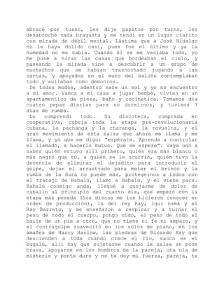 abracé por turno, les dije papitos por turno, les
desabroché cada bragueta y me tendí en un lugar clarito
con mirada de débil mental. Lástima que a José Hidalgo
no le haya dolido casi, pues fue el último y ya la
humedad no me cabía. Cuando él se me vaciaba todo, yo
me puse a mirar las casas que bordeaban el cielo, y
paseando la mirada vine a descubrir a un grupo de
muchachos que se habían trasnochado jugando a las
cartas, y apoyados en el muro del balcón contemplaban
todo y aullaban como demonios.
De todos modos, adentro nace un sol y yo no encuentro
a mi amor. Vamos a mi casa a jugar bembé, vivían en un
apartamentico de pieza, baño y cocinetica. Tomamos dia
cuatro pepas diarias para no dormirnos, y tuvimos 7
días de rumba.
Lo comprendí todo. Su discoteca, comprada en
cooperativa, cubría toda la etapa pre-revolucionaria
cubana, la pachanga y la charanga, la revuelta, y el
gran movimiento de esta salsa que ahora me llama y me
llama, y yo que me digo: "espérate. Aprende a controlar
el llamado, a hacerlo mutuo. Que se espere". Vaya uno a
saber quién estuvo allí primero, quién era más blanco o
más negro que tú, a quién se le ocurrió, quién tuvo la
decencia de eliminar el dejadito para introducir el
golpe, dejar el arrastrado para meter el brinco y la
rumba de la dura no puede más, protegernos a todos con
el trabajo de Babalú, llamo a Babalú. y él viene paca.
Babalú conmigo anda, llegué a quejarme de dolor de
caballo al principio del cuarto día, que empezó con la
etapa más pesada (los discos me los hicieron conocer en
orden de producción), la del rey Ray, iqui namá y el
Ray Barreto, y me enseñaron a respirar y a turnar el
peso de todo el cuerpo, pongo oído, el peso de todo el
baile de un pie a otro, que no tiene ni fe ni amparo, y
el contragolpe suavecito en los solos de piano, en los
amañes de Harry Harlow, las piedras de Ricardo Ray que
descienden a toda cuando crece el río, saoco en el
bugalú, allí hay que sujetarse cuando la salsa se pone
brava, apoyarse en los hombros de la pareja, una ola de
misterio y ponte duro y no te doy mi fuerza, pareja, te
 