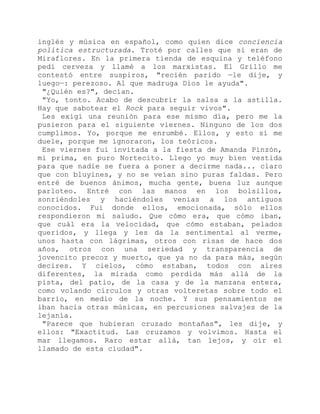 inglés y música en español, como quien dice conciencia
política estructurada. Troté por calles que sí eran de
Miraflores. En la primera tienda de esquina y teléfono
pedí cerveza y llamé a los marxistas. El Grillo me
contestó entre suspiros, "recién parido —le dije, y
luego—: perezoso. Al que madruga Dios le ayuda".
"¿Quién es?", decían.
"Yo, tonto. Acabo de descubrir la salsa a la astilla.
Hay que sabotear el Rock para seguir vivos".
Les exigí una reunión para ese mismo día, pero me la
pusieron para el siguiente viernes. Ninguno de los dos
cumplimos. Yo, porque me enrumbé. Ellos, y esto sí me
duele, porque me ignoraron, los teóricos.
Ese viernes fui invitada a la fiesta de Amanda Pinzón,
mi prima, en puro Nortecito. Llego yo muy bien vestida
para que nadie se fuera a poner a decirme nada... claro
que con bluyines, y no se veían sino puras faldas. Pero
entré de buenos ánimos, mucha gente, buena luz aunque
parloteo. Entré con las manos en los bolsillos,
sonriéndoles y haciéndoles venias a los antiguos
conocidos. Fui donde ellos, emocionada, sólo ellos
respondieron mi saludo. Que cómo era, que cómo iban,
que cuál era la velocidad, que cómo estaban, pelados
queridos, y llega y les da la sentimental al verme,
unos hasta con lágrimas, otros con risas de hace dos
años, otros con una seriedad y transparencia de
jovencito precoz y muerto, que ya no da para más, según
decires. Y cielos, cómo estaban, todos con aires
diferentes, la mirada como perdida más allá de la
pista, del patio, de la casa y de la manzana entera,
como volando círculos y otras volteretas sobre todo el
barrio, en medio de la noche. Y sus pensamientos se
iban hacia otras músicas, en percusiones salvajes de la
lejanía.
"Parece que hubieran cruzado montañas", les dije, y
ellos: "Exactitud. Las cruzamos y volvimos. Hasta el
mar llegamos. Raro estar allá, tan lejos, y oír el
llamado de esta ciudad".
 