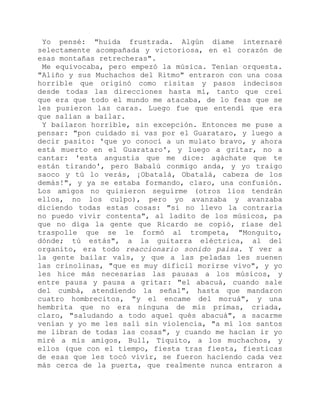 Yo pensé: "huida frustrada. Algún díame internaré
selectamente acompañada y victoriosa, en el corazón de
esas montañas retrecheras".
Me equivocaba, pero empezó la música. Tenían orquesta.
"Aliño y sus Muchachos del Ritmo" entraron con una cosa
horrible que originó como risitas y pasos indecisos
desde todas las direcciones hasta mí, tanto que creí
que era que todo el mundo me atacaba, de lo feas que se
les pusieron las caras. Luego fue que entendí que era
que salían a bailar.
Y bailaron horrible, sin excepción. Entonces me puse a
pensar: "pon cuidado si vas por el Guarataro, y luego a
decir pasito: 'que yo conocí a un mulato bravo, y ahora
está muerto en el Guarataro', y luego a gritar, no a
cantar: 'esta angustia que me dice: agáchate que te
están tirando', pero Babalú conmigo anda, y yo traigo
saoco y tú lo verás, ¡Obatalá, Obatalá, cabeza de los
demás!", y ya se estaba formando, claro, una confusión.
Los amigos no quisieron seguirme (otros líos tendrán
ellos, no los culpo), pero yo avanzaba y avanzaba
diciendo todas estas cosas: "si no llevo la contraria
no puedo vivir contenta", al ladito de los músicos, pa
que no diga la gente que Ricardo se copió, ríase del
traspolle que se le formó al trompeta, "Monguito,
dónde; tú estás", a la guitarra eléctrica, al del
organito, era todo reaccionario sonido paisa. Y ver a
la gente bailar vals, y que a las peladas les suenen
las crinolinas, "que es muy difícil morirse vivo", y yo
les hice más necesarias las pausas a los músicos, y
entre pausa y pausa a gritar: "el abacuá, cuando sale
del cumbá, atendiendo la señal", hasta que mandaron
cuatro hombrecitos, "y el encame del moruá", y una
hembrita que no era ninguna de mis primas, criada,
claro, "saludando a todo aquel qués abacuá", a sacarme
venían y yo me les salí sin violencia, "a mí los santos
me libran de todas las cosas", y cuando me hacían ir yo
miré a mis amigos, Bull, Tiquito, a los muchachos, y
ellos (que con el tiempo, fiesta tras fiesta, fiesticas
de esas que les tocó vivir, se fueron haciendo cada vez
más cerca de la puerta, que realmente nunca entraron a
 