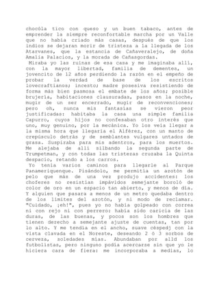 chocóla tico con queso y un buen tabaco, antes de
emprender la siempre reconfortable marcha por un Valle
que no había criado más casas, después de que los
indios se dejaran morir de tristeza a la llegada de los
Atarvanes, que la estancia de Cañaveralejo, de doña
Amalia Palacios, y la morada de Cañasgordas.
Miraba yo las ruinas de esa casa y me imaginaba allí,
con la mayor libertad, familia de dementes, un
jovencito de 12 años perdiendo la razón en el empeño de
probar la verdad de base de los escritos
lovecraftianos; incesto; madre posesiva resistiendo de
forma más bien pasmosa el embate de los años; posible
brujería, habitaciones clausuradas, pasos en la noche,
mugir de un ser encerrado, mugir de reconvenciones;
pero oh, nunca mis fantasías se vieron peor
justificadas: habitaba la casa una simple familia
Capurro, cuyos hijos no confesaban otro interés que
uno, muy genuino, por la mecánica. Yo los veía llegar a
la misma hora que llegaría el Alférez, con un manto de
crepúsculo detrás y de semblantes vulgares untados de
grasa. Suspiraba para mis adentros, para los muertos.
Me alejaba de allí silbando la segunda parte de
Trumpetman, y con todas las tristezas cruzaba la Quinta
despacio, retando a los carros.
Yo tenía varios caminos para llegarle al Parque
Panameriquenque. Pisándolo, me permitía un azotón de
pelo que más de una vez produjo accidentes: los
choferes no resistían impávidos semejante boroló de
color de oro en un espacio tan abierto, y menos de día.
Y alguien que pasara a menos de un metro quedaba dentro
de los límites del azotón, y ni modo de reclamar.
"Cuidado, ¡eh!", pues yo no había golpeado con correa
ni con rejo ni con perrero: había sido caricia de las
duras, de las buenas, y pocos son los hombres que
tienen derecho a semejante ajuste de cuentas, tan por
lo alto. Y me tendía en el ancho, suave céspedj con la
vista clavada en el Noreste, deseando 2 ó 3 sorbos de
cerveza, soledades mías. Abundaban por alld los
futbolistas, pero ninguno podía acercarse sin que yo le
hiciera cara de fiera: me incorporaba a medias, lo
 