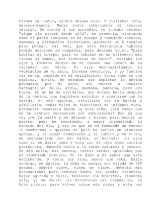 miraba en cuatro, gruñía déjame sola. Y ciclistas idos,
desencadenados. Nadie podía interrumpir mi ansioso
letargo. De frente a las montañas, yo juntaba verdes:
"algún día miraré desde allá", me prometía, sintiendo
cómo el pasto caminaba en mi cuerpo y contando acacios,
samanes y carboneros florecidos, palmeras de 6 tamaños
para pensar, tal vez, que sólo Mariángela hubiera
podido servirme de compañía, pero después cruel: "para
habitar mi cuerpo, para no rebosar en un milímetro mis
líneas al mundo, mis fronteras de carne". Cerraba los
ojos y formaba dentro de mi cabeza una corona de la
variedad del verde. El aire descuajaringaba la
vegetación de mi nuca, formaba remolinos, y yo juntaba
las manos, perdida en mi satisfacción fugaz como en una
súplica, dirían. Me miraban sin soplarse la herida
producida por mi pelo, sin correr a untarle
mantequilla: dolía, ardía, quemaba, punzaba, pero era
bueno, yo no he de olvidarte, que durara hasta después
de la comida, que impidiera estudiar y acostarse con la
herida, en mis agonías, arrullarse con la herida y
arrullarla, soñar miles de fracciones de imágenes mías,
presencia necesaria desde la otra vida. ¡Las veces que
me he sentido reconocida por admiradores! Eso es que
voy por la calle y me detengo o brinco para marcar un
pasito, pues he recordado, a mayor intensidad, la
canción del día, y eso es que se va formando un ruedo:
10 muchachos a quienes mi pelo ha herido en diversas
épocas, y se pasan comentando y se juntan y me miran,
me reencuentran con eso basta, yo escondía los ojos
como si me diera pena y huía con el pelo como cortina
protectora, dándole bulto a la tarde calurosa y oscura.
Oh mis soles, mis amores, tantos verdes aplanados por
el alumbrado público. Yo le digo a mi gente que está
escuchando, y abría los ojos, bueno que está, baila
conmigo, me paraba, le daba al parque una mirada de 360
grados, cógelo suave, ritmo de clave, detenía mis
ensoñaciones para caminar hasta las gradas traseras,
bajar agitada y feliz, moviendo los bracitos, riéndome
sola, ya se darían los borbotones del crepúsculo, la
hora precisa para volver sobre mis pasos y esta vez
 