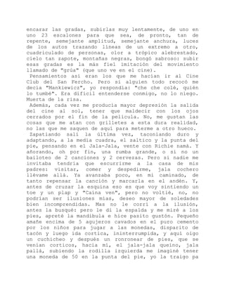 encarar las gradas, subirlas muy lentamente, de uno en
uno 23 escalones para que sea, de pronto, tan de
repente, semejante amplitud, semejante anchura, luces
de los autos trazando líneas de un extremo a otro,
cuadriculado de personas, olor a trópico alebrestado,
cielo tan zapote, montañas negras, bongó sabroso: subir
esas gradas es la más fiel imitación del movimiento
llamado de "grúa" (que uno ve en el cine).
Pensamientos así eran los que me hacían ir al Cine
Club del San Fercho. Pero si alguien todo recocó me
decía "Mankiewicz", yo respondía: "che che colé, quién
lo tumbé". Era difícil entenderse conmigo, no lo niego.
Muerta de la risa.
Además, cada vez me producía mayor depresión la salida
del cine al sol, tener que maldecir con los ojos
cerrados por el fin de la película. No, me gustan las
cosas que me atan con grilletes a esta dura realidad,
no las que me saquen de aquí para meterme a otro hueco.
Zapatiando salí la última vez, taconiando duro y
adaptando, a la media cuadra, el saltico y la punta del
pie, pensando en el Jala-Jala, vente con Richie namá. Y
añorando, oh por fin, una rumba grande, o si no un
bailoteo de 2 canciones y 2 cervezas. Pero si nadie me
invitaba tendría que escurrirme a la casa de mis
padres: visitar, comer y despedirme, jala cochero
llévame allá. Ya avanzaba poco, en mi caminado, de
tanto repensar la canción y marcarla en el andén. Y,
antes de cruzar la esquina eso es que voy sintiendo un
toe y un plap y "Caína ven", pero no voltié, no, no
podrían ser ilusiones mías, deseo mayor de soledades
bien incomprendidas. Mas no le corrí a la ilusión,
antes la busqué: pero le di la espalda y me miré a los
pies, apreté la mandíbula e hice pasito gustón. Pequeño
amañe encima de 5 agujeros cavados en el puro cemento
por los niños para jugar a las monedas, disparito de
tacón y luego ida cortica, ininterrumpida, y aquí oigo
un cuchicheo y después un ronronear de pies, que se
venían corticos, hacia mí, el jala-jala queíno, jala
pallá, subiendo la rodilla izquierda me imaginé tener
una moneda de 50 en la punta del pie, yo la traigo pa
 