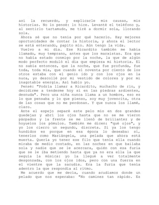 así la recuerdo, y explicarle mis causas, mis
historias. No lo pensé: lo hice. Levanté el teléfono y,
al sentirlo tartamudo, me tiré a dormir sola, llorando
sola.
Ahora sé que no tenía por qué hacerlo. Hay mejores
oportunidades de contar la historia, y ahora el lector
se está enterando, papito mío. Aún tengo la vida.
Vuelvo a mi día. Ese Ricardito también me había
llamado, muy temprano, antes que los marxistas. Era que
no había estado conmigo por la noche, la que de algún
modo perfecto moduló el día que empieza mi historia. El
no sabía entonces, que la noche, que fue profunda, fue
toda, toda mía, que cuando el noventa por ciento de los
otros estaba con el genio ido y con los ojos en la
nuca, yo descollé por mi vestido de colores y por mi
inagotable energía. Así hablo yo.
Pensé: "Podría llamar a Ricardito, muchacho de río, y
decidirme a tenderme hoy sí en las piedras ardientes,
desnuda". Pero una niña nunca llama a un hombre, eso es
lo que pensaba y lo que pienso, soy muy jovencita, otra
de las cosas que no me perdonan. Y que nunca los llamé,
claro.
Ante el espejo separé este pelo mío en dos grandes
guedejas y abrí los ojos hasta que no se me vieron
párpados y la frente se me llenó de brillantez y de
hoyuelos los pómulos. También me dicen: "qué ojos", y
yo los cierro un segundo, discreta. Si ya los tengo
hundidos es porque en esa época lo deseaba: sí,
tenerlos como Mariángela, una pelada que ahora está
muerta. Quería yo tener ese filo que tenía ella cuando
miraba de medio costado, en las noches en que bailaba
sola y nadie que se le acercara, quién con esa furia
que se le iba metiendo hasta que ya no era ella la que
seguía la música: yo la llegué a ver totalmente
desgonzada, con los ojos idos, pero con una fuerza en
el vientre que la sacudía. Era la furia que tenía
adentro la que respondía al ritmo.
Me acuerdo que me decía, cuando acudíamos donde un
pelado que nos esperaba: "No camines tan rápido. Es
 