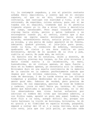 ti, la contemplé cegadora, y con el piecito restante
armaba fácil equilibrio, y siento que en el cercano
zapateo, el que no es mío, levantan la rodilla
contraria, que castigan con suavidad y tino, y yo le
retrocedí, de espaldas, culona entera, para ver si me
topaba con el seguidor, tramando que si él permitía
tropezón alguno yo lo iba a mirar torva y desistiría
del juego, sanseacabó. Pero seguí trazando perfecto
zig-zag hacia atrás, perros y gatos ladraron y se
encresparon cuando yo, el centro, siento que a mis
espaldas se repite exacto movimiento hacia atrás.
Acuerdo, entendimiento mutuo, astucia polar. La gente
ya miraba, y una perla de sudor apareció en mi frente,
adelanté, quebré piernas, el jala-jala para gozar,
rendí la hoja, vi conmoción de árboles, ventarrón,
quebrazón de cielos y una dura rodilla en puro
movimiento, detrás de mi quiebre de la otra y pum,
rodilla al suelo, No pude más, me voltié.
El mancito era de mi estatura, cejón y dientón, de
cara bonita, piernas muy largas, no fue sino mirarnos y
darle rienda suelta a la celebración, su mano,
huesudísima, en mi cintura apenas, mi mano fuerte y
dura en su hombro apenas, yo recostaría allí la cabeza.
Brincamos duro en una exacta convivencia de la memoria
de la canción en la cabeza: perfectamente sabido que
íbamos por los últimos remolinos, 7 líneas rectas y
nada de descarga, 3 de la tarde eterna en las últimas
trompetas y piedras desbocadas en el piano, donde la
gente goza más. Sabroso de verdad, pero precisa de
reservas. No nos separamos, penitas de roce de hombros
y caderas, ¿roce no más? Vente ya, termina. Al lado,
gente que manotiaba o aplaudía o insultaba, no lo sé;
los observadores más vivos harían esfuerzos por
adivinar el nombre del ritmo que teníamos adentro, y
con Richie namá, apreté un poco más aquel hombro, le
miré fijo a la cara, aunque difícil es, porque con
tanto bajonazo la visión se borronea, brincante, le di
mi gracia y mi fidelidad en aquella mirada, parpadié,
empecé a contar del 10 al 1 y caína ven-ven, mira qué
rico está, jala que ino jala pallá, yo marcaba cada
 