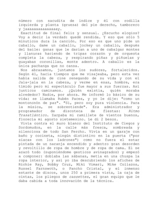número con sacudita de índice y él con rodilla
izquierda y planta (gruesa) del pie derecho, tamborero
y jaaaaaaaaaaaaaaay.
Exactitud de final feliz y sensual. ¿Escucho elogios?
Voy a decir la verdad: quedé rendida. Y eso que sólo 5
minuticos dura la canción. Por eso es que uno pide un
caballo, dame un caballo, jockey un caballo, después
del baile: ganas que le darían a uno de cabalgar montes
y llanuras haciendo de tripas corazón y de orquesta
completa la cabeza, y respirando piñas y piñuelas y
guayabas coronillas, monte adentro. A caballo es la
única pachanga que no cansa.
Nos abrazamos, juntamos los sudores, fortalecidos.
Según él, hacía tiempos que me visajeaba, pero esta vez
había salida de cine renegando de su vida y con el
Jala-jala en la cabeza, y verme en esas, hombre, era
tímido pero mi espectáculo fue mayor a sus fuerzas. Así
junticos caminamos. ¿Quién existía, quién moraba
alrededor? Nadie, por ahora. Me informó lo básico de su
vida: se llamaba Rubén Paces, y yo le dije: "como un
montononón de paz". "Sí, pero soy pura violencia. Para
la música, se sobrentiende". Era administrador y
programador de discoteca de fiestas: Ritmo
Trasatlántico. Zarpaba mi ramillete de vientos buenos,
florecía mi agosto sietemesino. Le di 2 besos.
Vivía contra el muro blanco del Instituto de Ciegos y
Sordomudos, en la calle más fresca, sombreada y
silenciosa de todo San Fercho. Vivía en un garaje con
baño y cocineta, ningún distintivo en la puerta ("por
siacas con los ladrones") como no fuera el estar
pintada de un naranja encendido y adentro gran desorden
y revoltillo de ropa de hombre y de ropa de cama. El se
azaró todo (suponiéndome gesticos avinagrados) y empezó
a componer: doblaba las sábanas, metía en una chuspa la
ropa interior, y así yo iba descubriendo los afiches de
Richie Ray, Bobby Cruz, Miki Vimari, Mike Collazos,
Russel Farnswoth, o Pancho Cristal, y el inmenso
estante de discos, unos 250 a primera vista, la caja de
cintas, los pliegos de cassettes, el gran equipo que le
daba cabida a toda innovación de la técnica.
 
