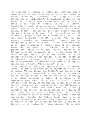 Se apresuró a oprimir el botón que estuviera más a
mano. Y eso es que suena un suavecito re tumbón de
piano, timbales, "Colombia con alegría, llevo
intenciones de cumbanchar". No habíamos salido de los
mismos surcos desde nuestra Jala-jala, así se lo hice
notar y él: "Qué te creías. Pillada la tengo".
Pregúntale a todos si se enteraron: Colombia tiene su
Bugalú. Con música él podía afanarse en la limpieza,
bugalú, bugalú, ieeeeeeeeee. Las cosas fueron quedando
claras, era amplia la cama. "¿No hay problema con el
volumen?", pregunté muy seria, cuestión vital. El me
miró como diciendo: "¡pero!", y dijo: "¿No ves que
estamos rodeados de sordomudos?". Terminó con la
arregladera y abrió los brazos, no hacia mí sino como
si se fuera a abrazar él mismo, como si se sopesara
antes de ampliarse y ofrecerse, salsa de la
generosidad. "Esta es mi casa —dijo—, Música no te
faltará antes del desayuno". ¡Ay! yo corrí hacia él, a
pesar de que había algo en ese ademán de brazos
abiertos que repelía toda caricia. Me aceptó, chocholió
mi cabecita y yo cerré y abrí los ojos, con violencia
estiré el pescuezo buscando su boca, pero él se separó,
contrariado y triste. "No me gusta", dijo.
Y se tiró en la cama y se tapó la cara con la piyama.
Desde allá dentro me mandó que lo despertara a las 7 de
la noche: "Apenas llegue don Rufián", que era su jefe,
un viejo cojo y malgeniado al que no le gustaba la
música: recibió discos e instalaciones de una herencia,
y le había sugerido a Rubén el raterismo y la
hipocresía para cada fiesta. Así, si algún inocente
invitado daba chico, se descuidaba, cargar con toda su
música. Rubén entraba sopesando las posibilidades, y
salir del tal rumba con buena mano de discos y
cassettes era uno de los pocos motivos de orgullo. En
casi todas las salidas coronaban. Como las víctimas
eran jovencitos hasta de menos de 15, nunca temieron
represalias. Además, don Rufián había dado a correr
rumores de supuestas (falsas) conexiones con la mafia.
Yo observé un rato ese cuerpo descabezado, y después me
distraje en el tumbao del ritmo picante. No me dijo
 