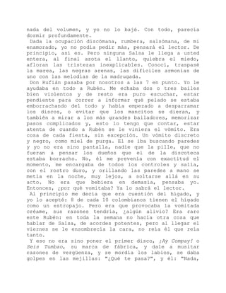 nada del volumen, y yo no lo bajé. Con todo, parecía
dormir profundamente.
Dada la ocupación discómana, rumbera, salsómana, de mi
enamorado, yo no podía pedir más, pensará el lector. De
principio, así es. Pero ninguna Salsa le llega a usted
entera, al final azota el llanto, quiebra el miedo,
afloran las tristezas inexplicables. Conocí, traspasé
la marea, las negras arenas, las difíciles armonías de
uno con las melodías de la madrugada.
Don Rufián pasaba por nosotros a las 7 en punto. Yo le
ayudaba en todo a Rubén. Me echaba dos o tres bailes
bien violentos y de resto era puro escuchar, estar
pendiente para correr a informar qué pelado se estaba
emborrachando del todo y había empezado a desparramar
los discos, o evitar que los mancitos se dieran, y
también a mirar a los más grandes bailadores, memorizar
pasos complicados y, esto lo tengo que contar, estar
atenta de cuando a Rubén se le viniera el vómito. Era
cosa de cada fiesta, sin excepción. Un vómito discreto
y negro, como miel de purga. El se iba buscando paredes
y yo no era sino pantalla, nadie que la pille, que no
fueran a pensar los dueños que el de la discoteca
estaba borracho. No, él me prevenía con exactitud el
momento, me encargaba de todos los controles y salía,
con el rostro duro, y orillando las paredes a mano se
metía en la noche, muy lejos, a soltarse allá en su
acto. No era que bebiera en demasía, pensaba yo.
Entonces, ¿por qué vomitaba? Ya lo sabrá el lector.
Al principio me decía que era cuestión del hígado, y
yo lo acepté: 8 de cada 10 colombianos tienen el hígado
como un estropajo. Pero era que provocaba la vomitada
créame, sus razones tendría, ¿algún alivio? Era raro
este Rubén: en toda la semana no hacía otra cosa que
hablar de Salsa, de acordes potentes, pero al llegar el
viernes se le ensombrecía la cara, no reía él que reía
tanto.
Y eso no era sino poner el primer disco, ¡Ay Compay! o
Seis Tumbao, su marca de fábrica, y dale a musitar
razones de vergüenza, y se mordía los labios, se daba
golpes en las mejillas: "¿Qué te pasa?", y él: "Nada,
 