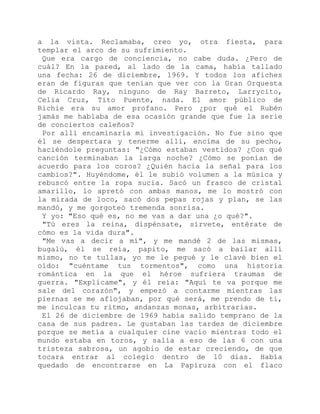 a la vista. Reclamaba, creo yo, otra fiesta, para
templar el arco de su sufrimiento.
Que era cargo de conciencia, no cabe duda. ¿Pero de
cuál? En la pared, al lado de la cama, había tallado
una fecha: 26 de diciembre, 1969. Y todos los afiches
eran de figuras que tenían que ver con la Gran Orquesta
de Ricardo Ray, ninguno de Ray Barreto, Larrycito,
Celia Cruz, Tito Puente, nada. El amor público de
Richie era su amor profano. Pero ¿por qué el Rubén
jamás me hablaba de esa ocasión grande que fue la serie
de conciertos caleños?
Por allí encaminaría mi investigación. No fue sino que
él se despertara y tenerme allí, encima de su pecho,
haciéndole preguntas: "¿Cómo estaban vestidos? ¿Con qué
canción terminaban la larga noche? ¿Cómo se ponían de
acuerdo para los coros? ¿Quién hacia la señal para los
cambios?". Huyéndome, él le subió volumen a la música y
rebuscó entre la ropa sucia. Sacó un frasco de cristal
amarillo, lo apretó con ambas manos, me lo mostró con
la mirada de loco, sacó dos pepas rojas y plan, se las
mandó, y me gorgoteó tremenda sonrisa.
Y yo: "Eso qué es, no me vas a dar una ¿o qué?".
"Tú eres la reina, dispénsate, sírvete, entérate de
cómo es la vida dura".
"Me vas a decir a mí", y me mandé 2 de las mismas,
bugalú, él se reía, papito, me sacó a bailar allí
mismo, no te tullas, yo me le pegué y le clavé bien el
oído: "cuéntame tus tormentos", como una historia
romántica en la que el héroe sufriera traumas de
guerra. "Explícame", y él reía: "Aquí te va porque me
sale del corazón", y empezó a contarme mientras las
piernas se me aflojaban, por qué será, me prendo de ti,
me inculcas tu ritmo, andanzas monas, arbitrarias.
El 26 de diciembre de 1969 había salido temprano de la
casa de sus padres. Le gustaban las tardes de diciembre
porque se metía a cualquier cine vacío mientras todo el
mundo estaba en toros, y salía a eso de las 6 con una
tristeza sabrosa, un agobio de estar creciendo, de que
tocara entrar al colegio dentro de 10 días. Había
quedado de encontrarse en La Papiruza con el flaco
 