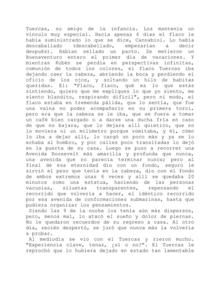 Tuercas, su amigo de la infancia. Los mantenía un
vínculo muy especial. Hacía apenas 6 días el flaco le
había suministrado lo que se dice, Cannabiol. Lo había
descaballado (descabellado, empezarían a decir
después). Habían sellado un pacto. Se metieron un
Buenaventuro entero el primer día de vacaciones. Y
mientras Rubén se perdía en perspectivas infinitas,
comunión de todos los colores, el flaco Tuercas iba
dejando caer la cabeza, abriendo la boca y perdiendo el
oficio de los ojos, y soltando un hilo de babitas
queridas. El: "Flaco, flaco, qué es lo que estás
sintiendo, quiero que me expliques lo que yo siento, me
siento blandito, respirando difícil", pero ni modo, el
flaco estaba en tremenda pálida, que lo sentía, que fue
una vaina no poder acompañarlo en su primera torci,
pero era que la cabeza se le iba, que se fuera a tomar
un café bien cargado o a darse una ducha fría en caso
de que no bajara, que lo dejara allí quietico, que no
lo moviera ni un milímetro porque vomitaba, y él, cómo
lo iba a dejar allí, lo cargó un poco más y ya se lo
echaba al hombro, y por calles poco transitadas lo dejó
en la puerta de su casa. Luego se puso a recorrer una
Avenida Roosevelt más amarilla y profunda que nunca,
una avenida que no parecía terminar nunca; pero al
final de esa eternidad dio con un fondo, seguro le
sirvió el peso que tenía en la cabeza, dio con el fondo
de ambos extremos unas 6 veces y allí se quedaba 20
minutos como una estatua, haciendo de las personas
vacuolas, siluetas transparentes, repensando el
recorrido que volvería a hacer, el idéntico recorrido
por esa avenida de conformaciones submarinas, hasta que
pudiera organizar los pensamientos.
Siendo las 9 de la noche los tenía aún más dispersos,
pero, menos mal, lo atacó el sueño y dolor de piernas.
No le quedaron recuerdos de su regreso a casa. Al otro
día, recién despertó, se juró que nunca más la volvería
a probar.
Al mediodía se vio con el Tuercas y rieron mucho.
"Experiencia clave, tenaz, ¿sí o no?". El Tuercas le
reprochó que lo hubiera dejado en estado tan lamentable
 