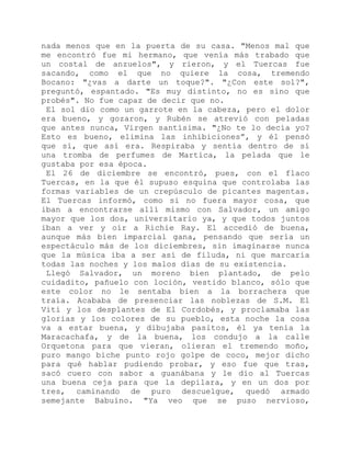 nada menos que en la puerta de su casa. "Menos mal que
me encontró fue mi hermano, que venía más trabado que
un costal de anzuelos", y rieron, y el Tuercas fue
sacando, como el que no quiere la cosa, tremendo
Bocano: "¿vas a darte un toque?". "¿Con este sol?",
preguntó, espantado. "Es muy distinto, no es sino que
probés". No fue capaz de decir que no.
El sol dio como un garrote en la cabeza, pero el dolor
era bueno, y gozaron, y Rubén se atrevió con peladas
que antes nunca, Virgen santísima. "¿No te lo decía yo?
Esto es bueno, elimina las inhibiciones”, y él pensó
que sí, que así era. Respiraba y sentía dentro de sí
una tromba de perfumes de Martica, la pelada que le
gustaba por esa época.
El 26 de diciembre se encontró, pues, con el flaco
Tuercas, en la que él supuso esquina que controlaba las
formas variables de un crepúsculo de picantes magentas.
El Tuercas informó, como si no fuera mayor cosa, que
iban a encontrarse allí mismo con Salvador, un amigo
mayor que los dos, universitario ya, y que todos juntos
iban a ver y oír a Richie Ray. El accedió de buena,
aunque más bien imparcial gana, pensando que sería un
espectáculo más de los diciembres, sin imaginarse nunca
que la música iba a ser así de filuda, ni que marcaría
todas las noches y los malos días de su existencia.
Llegó Salvador, un moreno bien plantado, de pelo
cuidadito, pañuelo con loción, vestido blanco, sólo que
este color no le sentaba bien a la borrachera que
traía. Acababa de presenciar las noblezas de S.M. El
Viti y los desplantes de El Cordobés, y proclamaba las
glorias y los colores de su pueblo, esta noche la cosa
va a estar buena, y dibujaba pasitos, él ya tenía la
Maracachafa, y de la buena, los condujo a la calle
Orquetona para que vieran, olieran el tremendo moño,
puro mango biche punto rojo golpe de coco, mejor dicho
para qué hablar pudiendo probar, y eso fue que tras,
sacó cuero con sabor a guanábana y le dio al Tuercas
una buena ceja para que la depilara, y en un dos por
tres, caminando de puro descuelgue, quedó armado
semejante Babuino. "Ya veo que se puso nervioso,
 