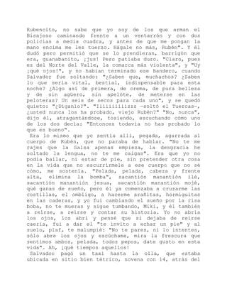 Rubencito, no sabe que yo soy de los que arman el
Bisajoso caminando frente a un ventarrón y con dos
policías a media cuadra, y antes de que me pongan la
mano encima me les tuerzo. Hágale no más, Rubén". Y él
dudó pero permitió que se lo prendieran, barrigón que
era, guanabanito, ¡jus! Pero patiaba duro. "Claro, pues
es del Norte del Valle, la comarca más violenta", y "Uy
¡qué ojos!", y no habían terminado ese Bandero, cuando
Salvador fue soltando: "¿Saben que, muchachos? ¿Saben
lo que sería vital, bestial, indispensable para esta
noche? ¿Algo así de primera, de crema, de pura belleza
y de sin agüero, sin apelóte, de meterse en las
peloteras? Un seis de secos para cada uno", y se quedó
quieto: "¿Díganlo?". "Iiiiiiiiiizzz —soltó el Tuercas—,
¿usted nunca los ha probado, viejo Rubén?" "No, nunca",
dijo él, atragantándose, tosiendo, escuchando cómo uno
de los dos decía: "Entonces todavía no has probado lo
que es bueno".
Era lo mismo que yo sentía allí, pegada, agarrada al
cuerpo de Rubén, que no paraba de hablar. "No te me
rajes que la Salsa apenas empieza, la desgracia he
soltado la lengua, no te me caigas". Era que yo no
podía bailar, ni estar de pie, sin pretender otra cosa
en la vida que no escurrírmele a ese cuerpo que no sé
cómo, me sostenía. "Pelada, pelada, cabeza y frente
alta, elimina la bomba", sacantión manantión ilé,
sacantión manantión jesua, sacantión manantión mojé,
qué ganas de sueño, pero él ya comenzaba a cruzarme las
costillas, el ombligo, a hacerme arañitas, hormiguitas
en las caderas, y yo fui cambiando el sueño por la risa
boba, no te mueras y sigue tumbando, Miki, y él también
a reírse, a reírse y contar su historia. Yo no abría
los ojos, los abrí y pensé que si dejaba de reírse
caería, fui a dar el "te invito a echar un pie" y al
suelo, plaf, te malumpié: "No te pares, ni lo intentes,
sólo abre los ojos y escúchame, mira la frescura que
sentimos ambos, pelada, todos pepos, date gusto en esta
vida". Ah, ¡qué tiempos aquellos!
Salvador pagó un taxi hasta la olla, que estaba
ubicada en sitio bien tétrico, novena con 14, atrás del
 