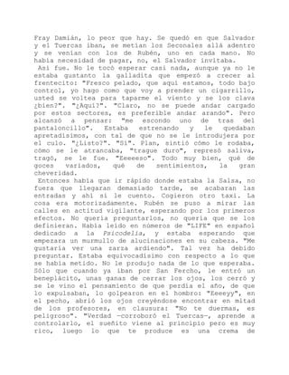 Fray Damián, lo peor que hay. Se quedó en que Salvador
y el Tuercas iban, se metían los Seconales allá adentro
y se venían con los de Rubén, uno en cada mano. No
había necesidad de pagar, no, el Salvador invitaba.
Así fue. No le tocó esperar casi nada, aunque ya no le
estaba gustanto la galladita que empezó a crecer al
frentecito: "Fresco pelado, que aquí estamos, todo bajo
control, yo hago como que voy a prender un cigarrillo,
usted se voltea para taparme el viento y se los clava
¿bien?". "¿Aquí?". "Claro, no se puede andar cargado
por estos sectores, es preferible andar arando". Pero
alcanzó a pensar: "me escondo uno de tras del
pantaloncillo". Estaba estrenando y le quedaban
apretadísimos, con tal de que no se le introdujera por
el culo. "¿Listo?". "Sí". Plan, sintió cómo le rodaba,
cómo se le atrancaba, "trague duro", represó saliva,
tragó, se le fue. "Eeeeeso". Todo muy bien, qué de
goces variados, qué de sentimientos, la gran
cheveridad.
Entonces había que ir rápido donde estaba la Salsa, no
fuera que llegaran demasiado tarde, se acabaran las
entradas y ahí sí le cuento. Cogieron otro taxi. La
cosa era motorizadamente. Rubén se puso a mirar las
calles en actitud vigilante, esperando por los primeros
efectos. No quería preguntarlos, no quería que se los
definieran. Había leído en números de "LIFE" en español
dedicado a la Psicodelia, y estaba esperando que
empezara un murmullo de alucinaciones en su cabeza. "Me
gustaría ver una zarza ardiendo". Tal vez ha debido
preguntar. Estaba equivocadísimo con respecto a lo que
se había metido. No le produjo nada de lo que esperaba.
Sólo que cuando ya iban por San Fercho, le entró un
beneplácito, unas ganas de cerrar los ojos, los cerró y
se le vino el pensamiento de que perdía el año, de que
lo expulsaban, lo golpearon en el hombro: "Eeeeyy", en
el pecho, abrió los ojos creyéndose encontrar en mitad
de los profesores, en clausura: "No te duermas, es
peligroso". "Verdad —corroboró el Tuercas—, aprende a
controlarlo, el sueñito viene al principio pero es muy
rico, luego lo que te produce es una crema de
 
