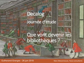 Decalog
Journée d’étude
Que vont devenir les
bibliothèques ?
Guilherand-Granges - 26 juin 2018 Marc Maisonneuve, Tosca consultants
 
