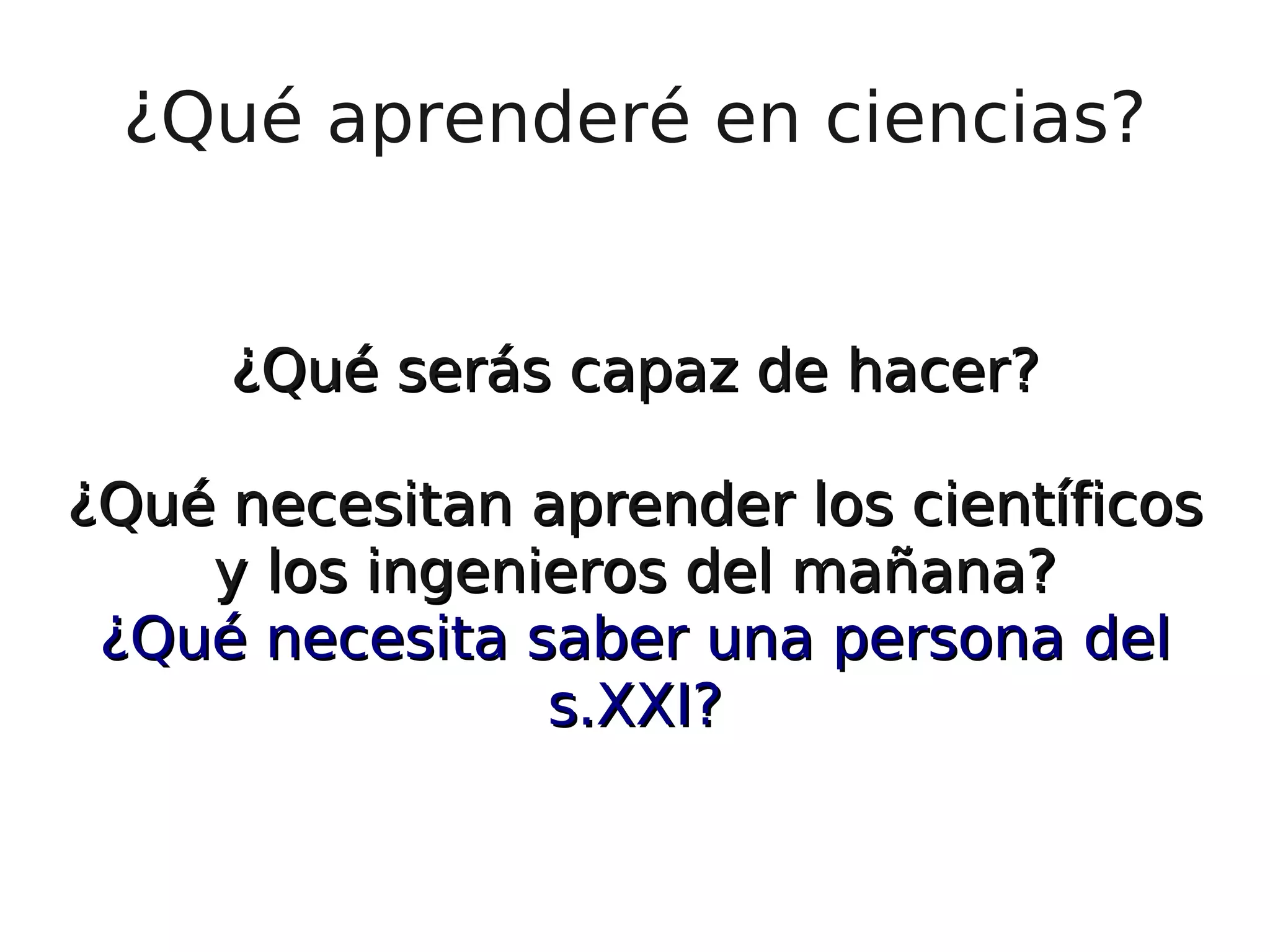 ¿Qué aprenderé en ciencias? ¿Qué serás capaz de hacer? ¿Qué necesitan aprender los científicos y los ingenieros del mañana? ¿Qué necesita saber una persona del s.XXI? 