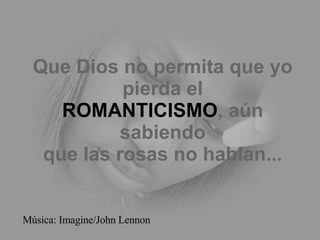 Que Dios no permita que yo pierda el ROMANTICISMO , aún sabiendo que las rosas no hablan... Música: Imagine/John Lennon 