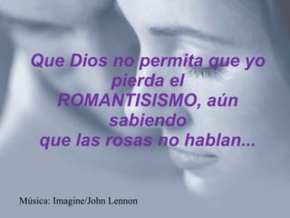 Que Dios no permita que yo pierda el ROMANTISISMO, aún sabiendo que las rosas no hablan... Música: Imagine/John Lennon 