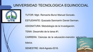 UNIVERSIDAD TECNOLOGICA EQUINOCCIAL
TUTOR: Mgtr. Remache Bunci Manuel Gonzalo.
ESTUDIANTE: Quezada Sanmartín Daniel German.
ASIGNATURA: Metodología de la Investigación.
TEMA: Desarrollo de la tarea #1.
CARRERA: Ciencias de la educación-mención: educación
básica.
SEMESTRE: Abril-Agosto-2016.
 