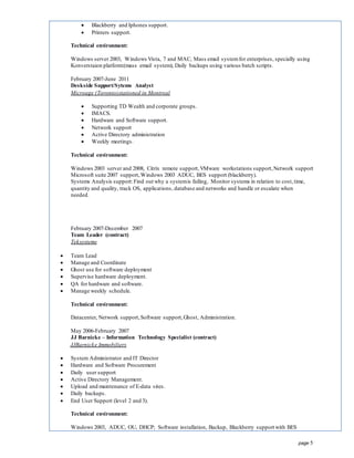 page 5
 Blackberry and Iphones support.
 Printers support.
Technical environment:
Windows server 2003, Windows Vista, 7 and MAC, Mass email systemfor enterprises, specially using
Konverstaion platform:(mass email system), Daily backups using various batch scripts.
February 2007-June 2011
Deskside Support/Sytems Analyst
Microage (Toronto)stationed in Montreal
 Supporting TD Wealth and corporate groups.
 IMACS.
 Hardware and Software support.
 Network support
 Active Directory administration
 Weekly meetings.
Technical environment:
Windows 2003 server and 2008, Citrix remote support,VMware workstations support,Network support
Microsoft suite 2007 support,Windows 2003 ADUC, BES support (blackberry).
Systems Analysis support:Find out why a systemis failing, Monitor systems in relation to cost,time,
quantity and quality, track OS, applications, database and networks and handle or escalate when
needed.
February 2007-December 2007
Team Leader (contract)
Teksystems
 Team Lead
 Manage and Coordinate
 Ghost use for software deployment
 Supervise hardware deployment.
 QA for hardware and software.
 Manage weekly schedule.
Technical environment:
Datacenter, Network support,Software support,Ghost, Administration.
May 2006-February 2007
JJ Barnicke – Information Technology Specialist (contract)
JJBarnicke Immobiliers
 System Administrator and IT Director
 Hardware and Software Procurement
 Daily user support
 Active Directory Management.
 Upload and maintenance of E-data sites.
 Daily backups.
 End User Support (level 2 and 3).
Technical environment:
Windows 2003, ADUC, OU, DHCP; Software installation, Backup, Blackberry support with BES
 