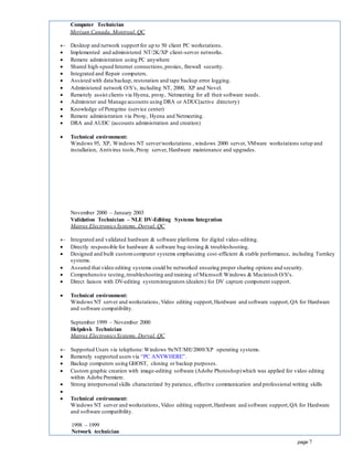 page 7
Computer Technician
Merisan Canada, Montreal, QC
 Desktop and network support for up to 50 client PC workstations.
 Implemented and administered NT/2K/XP client-server networks.
 Remote administration using PC anywhere
 Shared high-speed Internet connections,proxies, firewall security.
 Integrated and Repair computers.
 Assisted with data backup, restoration and tape backup error logging.
 Administered network O/S’s, including NT, 2000, XP and Novel.
 Remotely assist clients via Hyena, proxy, Netmeeting for all their software needs.
 Administer and Manage accounts using DRA or ADUC(active directory)
 Knowledge of Peregrine (service center)
 Remote administration via Proxy, Hyena and Netmeeting.
 DRA and AUDC (accounts administration and creation)
 Technical environment:
Windows 95, XP, Windows NT server/workstations , windows 2000 server, VMware workstations setup and
installation, Antivirus tools,Proxy server, Hardware maintenance and upgrades.
November 2000 – January 2003
Validation Technician – NLE DV-Editing Systems Integration
Matrox ElectronicsSystems, Dorval, QC
 Integrated and validated hardware & software platforms for digital video-editing.
 Directly responsible for hardware & software bug-testing & troubleshooting.
 Designed and built customcomputer systems emphasizing cost-efficient & stable performance, including Turnkey
systems.
 Assured that video editing systems could be networked ensuring proper sharing options and security.
 Comprehensive testing,troubleshooting and training of Microsoft Windows & Macintosh O/S’s.
 Direct liaison with DV-editing systemintegrators (dealers) for DV capture component support.
 Technical environment:
Windows NT server and workstations, Video editing support,Hardware and software support,QA for Hardware
and software compatibility.
September 1999 – November 2000
Helpdesk Technician
Matrox ElectronicsSystems, Dorval, QC
 Supported Users via telephone:Windows 9x/NT/ME/2000/XP operating systems.
 Remotely supported users via “PC ANYWHERE”.
 Backup computers using GHOST, cloning or backup purposes.
 Custom graphic creation with image-editing software (Adobe Photoshop)which was applied for video editing
within Adobe Premiere.
 Strong interpersonal skills characterized by patience, effective communication and professional writing skills

 Technical environment:
Windows NT server and workstations, Video editing support,Hardware and software support,QA for Hardware
and software compatibility.
1998 – 1999
Network technician
 