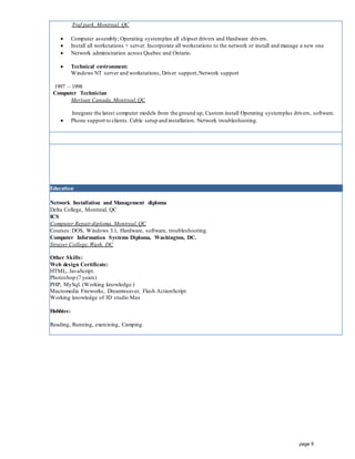 page 8
Traf park,Montreal, QC
 Computer assembly; Operating systemplus all chipset drivers and Hardware drivers.
 Install all workstations + server. Incorporate all workstations to the network or install and manage a new one
 Network administration across Quebec and Ontario.
 Technical environment:
Windows NT server and workstations, Driver support,Network support
1997 – 1998
Computer Technician
Merisan Canada,Montreal,QC
Integrate the latest computer models from the ground up, Custom install Operating systemplus drivers, software.
 Phone support to clients. Cable setup and installation. Network troubleshooting.
Education
Network Installation and Management diploma
Delta College, Montreal, QC
ICS
Computer Repairdiploma, Montreal,QC
Courses: DOS, Windows 3.1, Hardware, software, troubleshooting.
Computer Information Systems Diploma, Washington, DC.
Strayer College,Wash. DC
Other Skills:
Web design Certificate:
HTML, JavaScript.
Photoshop (7 years)
PHP, MySql. (Working knowledge.)
Macromedia Fireworks, Dreamweaver, Flash ActionScript
Working knowledge of 3D studio Max
Hobbies:
Reading, Running, exercising, Camping.
 