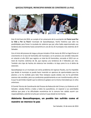 QUEZALTEPEQUE, MUNICIPIO DONDE SE CONSTRUYE LA PAZ.

Este 31 de Enero de 2014, se cumple el 1er aniversario de la suscripción del Pacto Local Por
La Vida y Por La Pazdel municipio de Quezaltepeque, hecho histórico que abre las
posibilidades para frenar la escalada de violencia que por años había experimentado una
tendencia de crecimiento hasta convertirlo en uno de los 25 municipios más violentos de El
Salvador.
Con el inicio del proceso de tregua y de paz iniciado el 9 de marzo de 2012 se logró frenar el
crecimiento en la tasa de homicidios del municipio y se le provoco una sensible reducción
en relación al año 2011 que registro un total de 63 homicidios, cerrando el 2013 con un
total de muertes violentas de 36, que expresa una tendencia de 3 fallecidos por mes.
También otro tipo de hechos de violencia han tendido a la baja como lo es el delito de
extorsión.
Quezaltepeque es un municipio con serios problemas de ingresos fiscales, eso ha impedido
que desde el municipio se pueda hacer inversión en apertura de oportunidades para los
jóvenes y no ha recibido para tales fines tampoco ayuda estatal, eso no ha permitido
avances más sensibles, pero sus condiciones paulatinamente se van transformando y ello es
lo que ha permitido impedir que la violencia lo golpee con la misma intensidad que en años
anteriores.
El Comité Técnico de Coordinación del Proceso de Reducción del Crimen y La Violencia en El
Salvador, saluday felicita a todas y todos los quezaltecos, en especial a sus autoridades
edilicias que pese a las dificultades económicas de la comuna han sabido asumir con
responsabilidad y valentía la lucha por construir la paz desde los territorios.

Adelante Quezaltepeque, un pueblo tan sufrido como el
nuestro se merece la paz.
San Salvador, 31 de enero de 2014

 