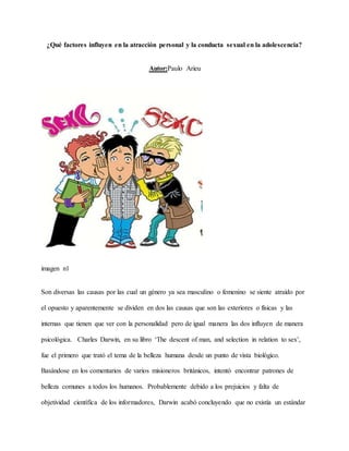 ¿Qué factores influyen en la atracción personal y la conducta sexual en la adolescencia?
Autor:Paulo Arieu
imagen n1
Son diversas las causas por las cual un género ya sea masculino o femenino se siente atraído por
el opuesto y aparentemente se dividen en dos las causas que son las exteriores o físicas y las
internas que tienen que ver con la personalidad pero de igual manera las dos influyen de manera
psicológica. Charles Darwin, en su libro ‘The descent of man, and selection in relation to sex’,
fue el primero que trató el tema de la belleza humana desde un punto de vista biológico.
Basándose en los comentarios de varios misioneros británicos, intentó encontrar patrones de
belleza comunes a todos los humanos. Probablemente debido a los prejuicios y falta de
objetividad científica de los informadores, Darwin acabó concluyendo que no existía un estándar
 