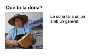 Què fa la dona?
La dona talla un pa
amb un ganivet.

 