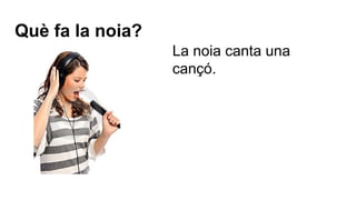 Què fa la noia?
La noia canta una
cançó.

 