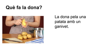 Què fa la dona?
La dona pela una
patata amb un
ganivet.

 