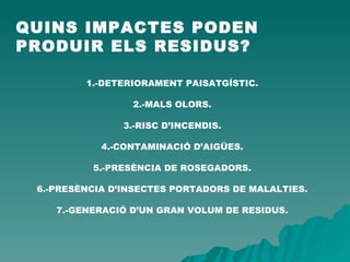 QUINS IMPACTES PODEN PRODUIR ELS RESIDUS? 1.-DETERIORAMENT PAISATGÍSTIC. 2.-MALS OLORS. 3.-RISC D’INCENDIS. 4.-CONTAMINACIÓ D’AIGÜES. 5.-PRESÈNCIA DE ROSEGADORS. 6.-PRESÈNCIA D’INSECTES PORTADORS DE MALALTIES. 7.-GENERACIÓ D’UN GRAN VOLUM DE RESIDUS. 