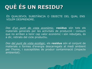 QUÈ ÉS UN RESIDU? ÉS QUALSEVOL SUBSTÀNCIA O OBJECTE DEL QUAL ENS VOLEM DESPRENDRE. Des  d'un punt de vista econòmic ,  residus  són tots els materials generats per les activitats de producció i consum que no arriben a tenir cap valor econòmic i són rebutjats, és a dir, retirats del cicle productiu.  Des  del punt de vista ecològic , els  residus  són el conjunt de materials o formes d'energia descarregats al medi ambient per l'home, i susceptibles de produir contaminació (impacte ambiental).  