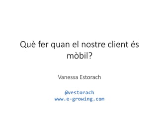 Què fer quan el nostre client és
mòbil?
Vanessa Estorach
@vestorach
www.e-growing.com
 