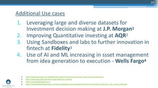 24
1. Leveraging large and diverse datasets for
Investment decision making at J.P. Morgan1
2. Improving Quantitative investing at AQR2
3. Using Sandboxes and labs to further innovation in
fintech at Fidelity3
4. Use of AI and ML increasing in ssset management
from idea generation to execution - Wells Fargo4
Additional Use cases
1. https://www.jpmorgan.com/global/cib/research/investment-decisions-using-machine-learning-ai
2. https://www.aqr.com/Learning-Center/Machine-Learning
3. https://www.fidelitylabs.com/
4. https://www08.wellsfargomedia.com/assets/pdf/personal/investing/investment-institute/IG_Machines_Are_Coming_ADA.pdf
 