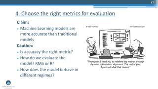 67
Claim:
• Machine Learning models are
more accurate than traditional
models
Caution:
• Is accuracy the right metric?
• How do we evaluate the
model? RMS or R2
• How does the model behave in
different regimes?
4. Choose the right metrics for evaluation
 