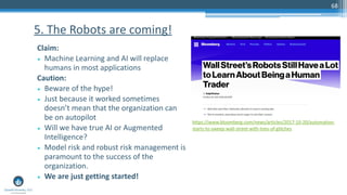 68
Claim:
• Machine Learning and AI will replace
humans in most applications
Caution:
• Beware of the hype!
• Just because it worked sometimes
doesn’t mean that the organization can
be on autopilot
• Will we have true AI or Augmented
Intelligence?
• Model risk and robust risk management is
paramount to the success of the
organization.
• We are just getting started!
5. The Robots are coming!
https://www.bloomberg.com/news/articles/2017-10-20/automation-
starts-to-sweep-wall-street-with-tons-of-glitches
 