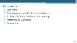70
1. Case Intro
2. Data Exploration of the Credit risk data set
3. Problem Definition and Machine learning
4. Performance Evaluation
5. Deployment
Case study
 