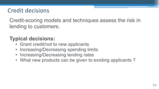 71
Credit decisions
Credit-scoring models and techniques assess the risk in
lending to customers.
Typical decisions:
• Grant credit/not to new applicants
• Increasing/Decreasing spending limits
• Increasing/Decreasing lending rates
• What new products can be given to existing applicants ?
 