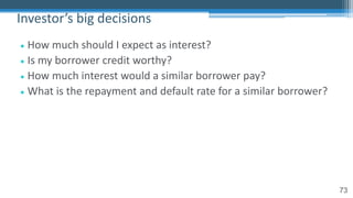 73
• How much should I expect as interest?
• Is my borrower credit worthy?
• How much interest would a similar borrower pay?
• What is the repayment and default rate for a similar borrower?
Investor’s big decisions
 