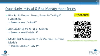 6
• Risk & ML Models: Stress, Scenario Testing &
Evaluation
▫ 6 weeks - June 1st – July 6th
• Algo Auditing for ML & AI Models
▫ 6 weeks - June 8th – July 13th
• Model Risk Management for Machine Learning
Models
▫ 7 weeks - June 15th – July 27th
QuantUniversity AI & Risk Management Series
Experience
https://qusummerschool2021.splashthat.com/
 