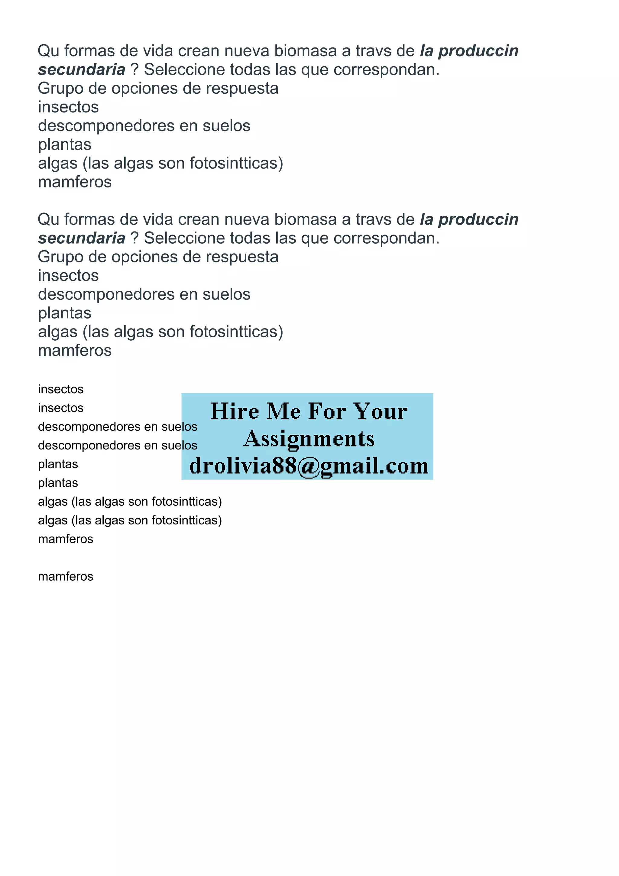 Qu formas de vida crean nueva biomasa a travs de la produccin
secundaria ? Seleccione todas las que correspondan.
Grupo de opciones de respuesta
insectos
descomponedores en suelos
plantas
algas (las algas son fotosintticas)
mamferos
Qu formas de vida crean nueva biomasa a travs de la produccin
secundaria ? Seleccione todas las que correspondan.
Grupo de opciones de respuesta
insectos
descomponedores en suelos
plantas
algas (las algas son fotosintticas)
mamferos
insectos
insectos
descomponedores en suelos
descomponedores en suelos
plantas
plantas
algas (las algas son fotosintticas)
algas (las algas son fotosintticas)
mamferos
mamferos