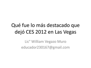 Qué fue lo más destacado que
 dejó CES 2012 en Las Vegas
      Lic° William Vegazo Muro
    educador230167@gmail.com
 